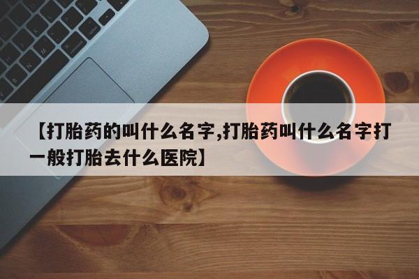 米非司酮片打胎药网店【打胎药的叫什么名字,打胎药叫什么名字打一般打胎去什么医院】