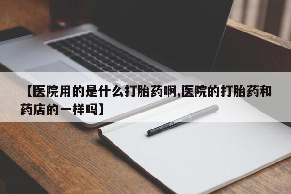 米非司酮片打胎药网店【医院用的是什么打胎药啊,医院的打胎药和药店的一样吗】