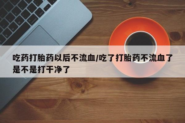 米非司酮片打胎药网店吃药打胎药以后不流血/吃了打胎药不流血了是不是打干净了