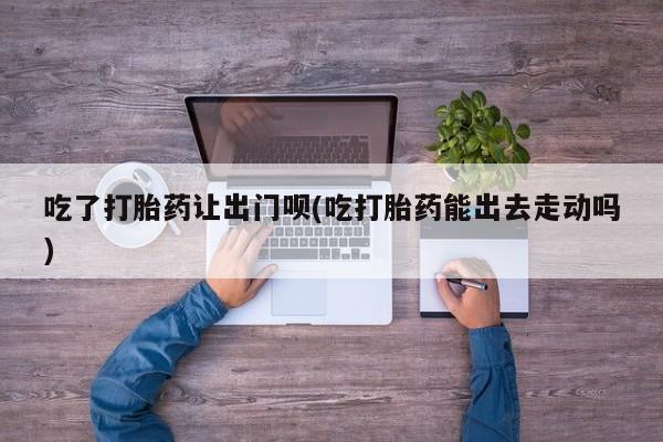米非司酮片打胎药网店吃了打胎药让出门呗(吃打胎药能出去走动吗)