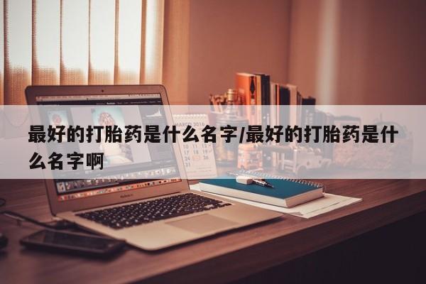 米非司酮片打胎药网店最好的打胎药是什么名字/最好的打胎药是什么名字啊