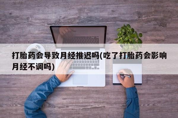 米非司酮片打胎药网店打胎药会导致月经推迟吗(吃了打胎药会影响月经不调吗)