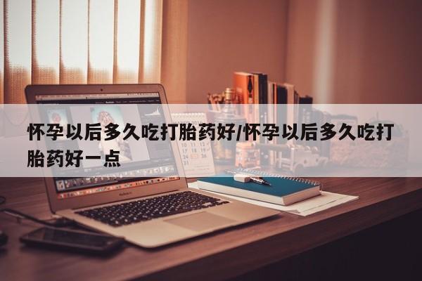 米非司酮片打胎药网店怀孕以后多久吃打胎药好/怀孕以后多久吃打胎药好一点