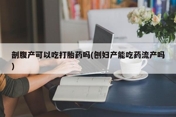 米非司酮片打胎药网店剖腹产可以吃打胎药吗(刨妇产能吃药流产吗)