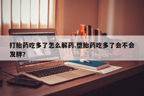 米非司酮片打胎药网店打胎药吃多了怎么解药.堕胎药吃多了会不会发胖？