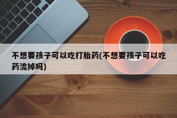 米非司酮片打胎药网店不想要孩子可以吃打胎药(不想要孩子可以吃药流掉吗)