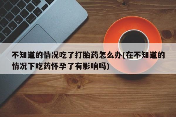 米非司酮片打胎药网店不知道的情况吃了打胎药怎么办(在不知道的情况下吃药怀孕了有影响吗)
