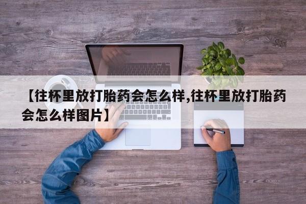 米非司酮片打胎药网店【往杯里放打胎药会怎么样,往杯里放打胎药会怎么样图片】