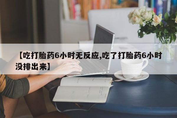 米非司酮片打胎药网店【吃打胎药6小时无反应,吃了打胎药6小时没排出来】