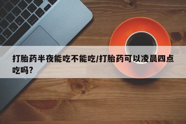 米非司酮片打胎药网店打胎药半夜能吃不能吃/打胎药可以凌晨四点吃吗?
