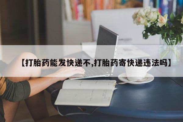 米非司酮片打胎药网店【打胎药能发快递不,打胎药寄快递违法吗】