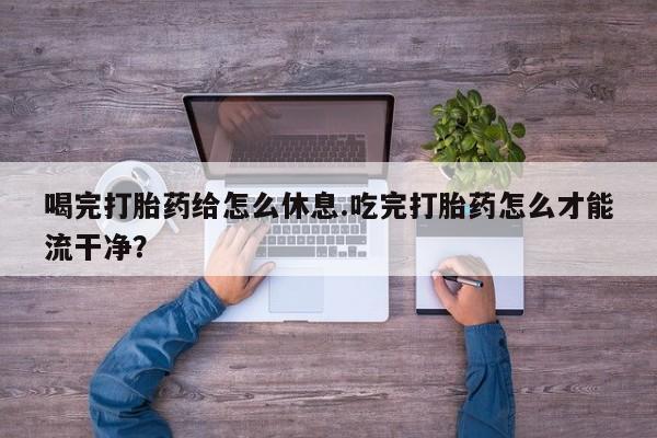 米非司酮片打胎药网店喝完打胎药给怎么休息.吃完打胎药怎么才能流干净？