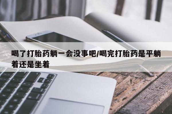 米非司酮片打胎药网店喝了打胎药躺一会没事吧/喝完打胎药是平躺着还是坐着