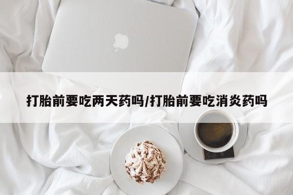 米非司酮片打胎药网店打胎前要吃两天药吗/打胎前要吃消炎药吗
