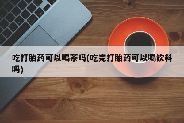 米非司酮片打胎药网店吃打胎药可以喝茶吗(吃完打胎药可以喝饮料吗)