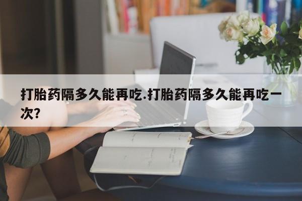 米非司酮片打胎药网店打胎药隔多久能再吃.打胎药隔多久能再吃一次？