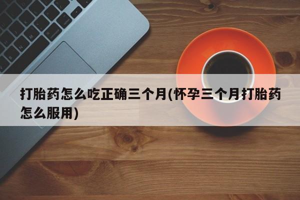 米非司酮片打胎药网店打胎药怎么吃正确三个月(怀孕三个月打胎药怎么服用)