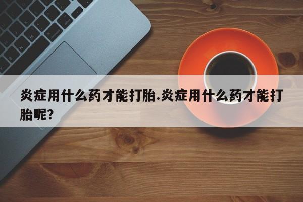 米非司酮片打胎药网店炎症用什么药才能打胎.炎症用什么药才能打胎呢？