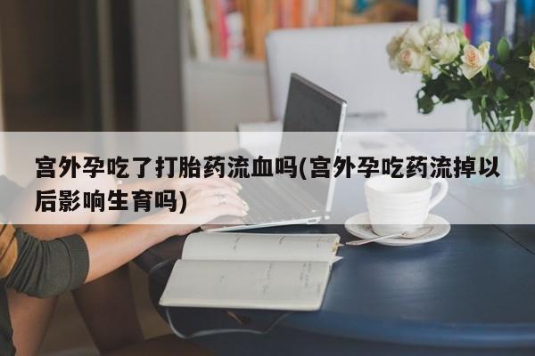 米非司酮片打胎药网店宫外孕吃了打胎药流血吗(宫外孕吃药流掉以后影响生育吗)