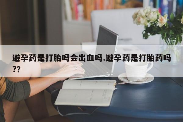 米非司酮片打胎药网店避孕药是打胎吗会出血吗.避孕药是打胎药吗?？