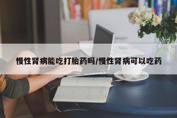 米非司酮片打胎药网店慢性肾病能吃打胎药吗/慢性肾病可以吃药