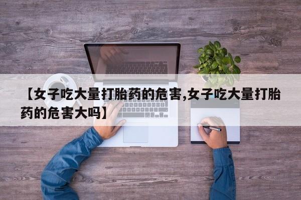 米非司酮片打胎药网店【女子吃大量打胎药的危害,女子吃大量打胎药的危害大吗】