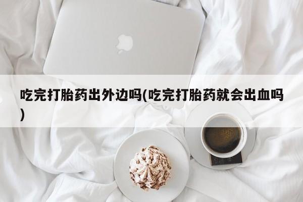 米非司酮片打胎药网店吃完打胎药出外边吗(吃完打胎药就会出血吗)