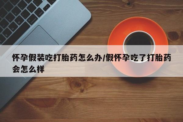 米非司酮片打胎药网店怀孕假装吃打胎药怎么办/假怀孕吃了打胎药会怎么样