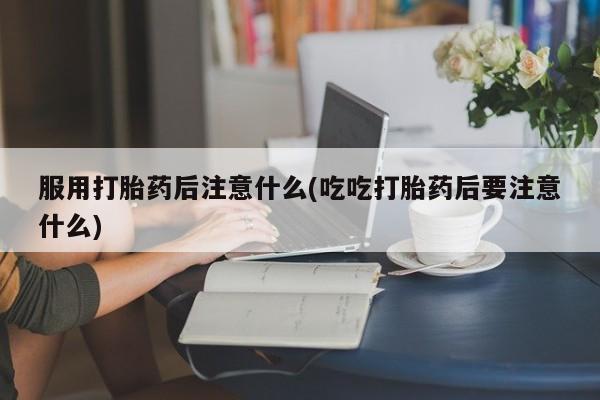 米非司酮片打胎药网店服用打胎药后注意什么(吃吃打胎药后要注意什么)