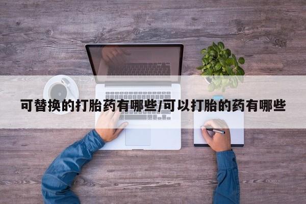 米非司酮片打胎药网店可替换的打胎药有哪些/可以打胎的药有哪些
