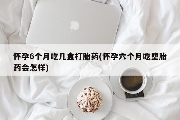 米非司酮片打胎药网店怀孕6个月吃几盒打胎药(怀孕六个月吃堕胎药会怎样)
