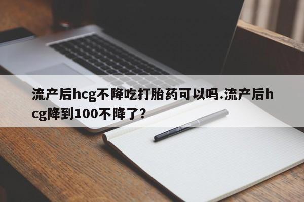米非司酮片打胎药网店流产后hcg不降吃打胎药可以吗.流产后hcg降到100不降了？