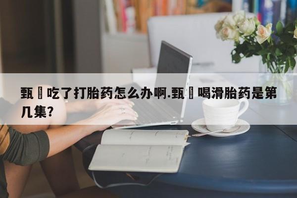 米非司酮片打胎药网店甄嬛吃了打胎药怎么办啊.甄嬛喝滑胎药是第几集？