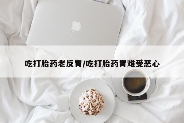 米非司酮片打胎药网店吃打胎药老反胃/吃打胎药胃难受恶心