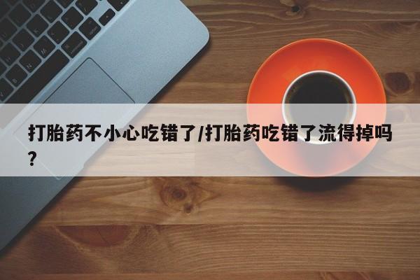 米非司酮片打胎药网店打胎药不小心吃错了/打胎药吃错了流得掉吗?