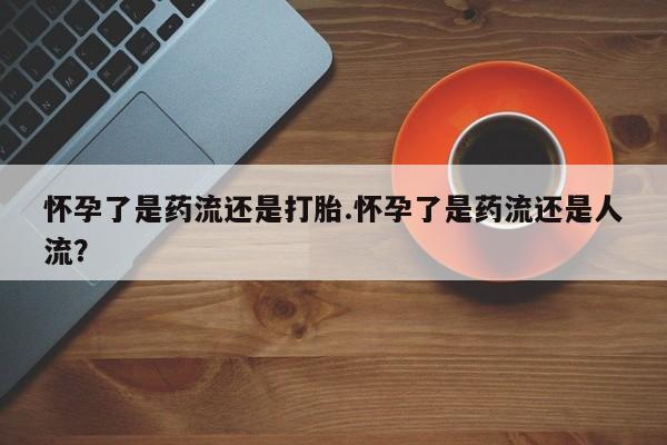 米非司酮片打胎药网店怀孕了是药流还是打胎.怀孕了是药流还是人流？