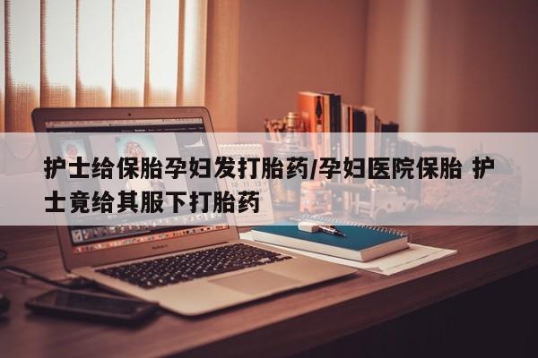 米非司酮片打胎药网店护士给保胎孕妇发打胎药/孕妇医院保胎 护士竟给其服下打胎药
