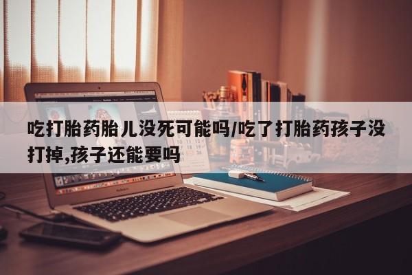 米非司酮片打胎药网店吃打胎药胎儿没死可能吗/吃了打胎药孩子没打掉,孩子还能要吗