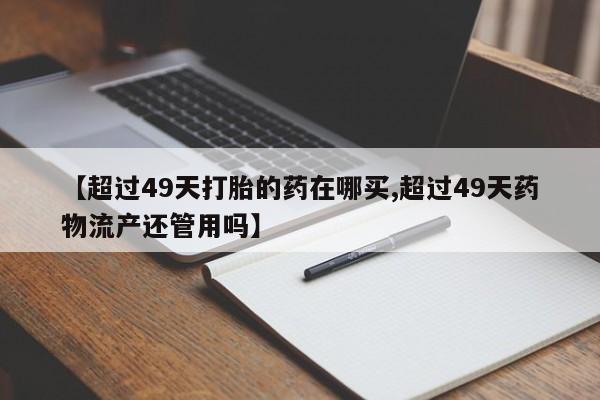 米非司酮片打胎药网店【超过49天打胎的药在哪买,超过49天药物流产还管用吗】