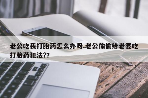 米非司酮片打胎药网店老公吃我打胎药怎么办呀.老公偷偷给老婆吃打胎药犯法?？
