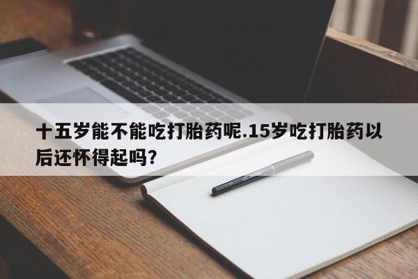 米非司酮片打胎药网店十五岁能不能吃打胎药呢.15岁吃打胎药以后还怀得起吗？
