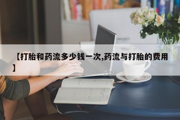 米非司酮片打胎药网店【打胎和药流多少钱一次,药流与打胎的费用】