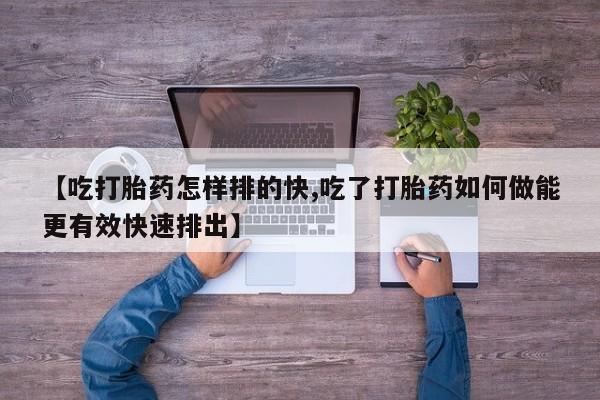 米非司酮片打胎药网店【吃打胎药怎样排的快,吃了打胎药如何做能更有效快速排出】