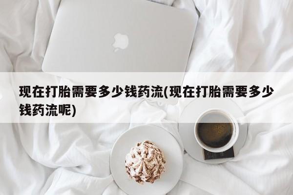 米非司酮片打胎药网店现在打胎需要多少钱药流(现在打胎需要多少钱药流呢)