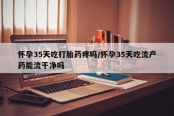 米非司酮片打胎药网店怀孕35天吃打胎药疼吗/怀孕35天吃流产药能流干净吗