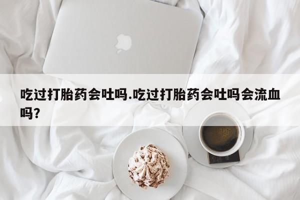 米非司酮片打胎药网店吃过打胎药会吐吗.吃过打胎药会吐吗会流血吗？
