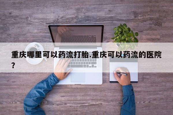 米非司酮片打胎药网店重庆哪里可以药流打胎.重庆可以药流的医院？