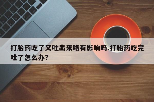 米非司酮片打胎药网店打胎药吃了又吐出来咯有影响吗.打胎药吃完吐了怎么办？