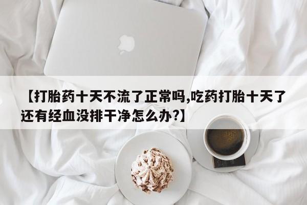 米非司酮片打胎药网店【打胎药十天不流了正常吗,吃药打胎十天了还有经血没排干净怎么办?】