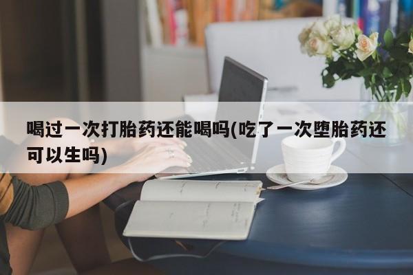 米非司酮片打胎药网店喝过一次打胎药还能喝吗(吃了一次堕胎药还可以生吗)